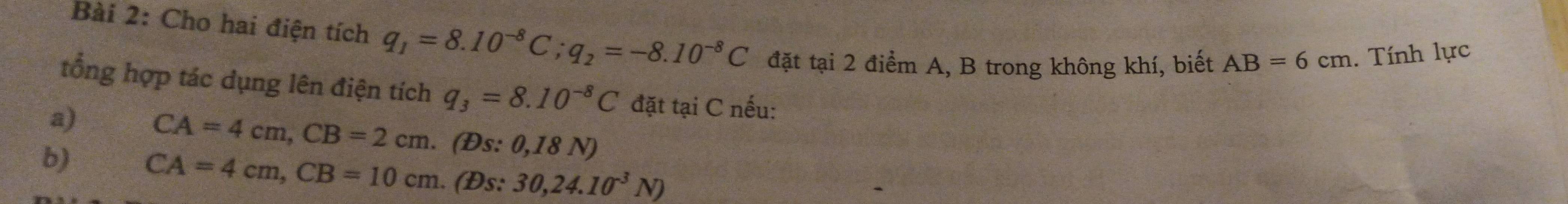 Cho hai điện tích q_1=8.10^(-8)C; q_2=-8.10^(-8)C đặt tại 2 điểm A, B trong không khí, biết AB=6cm. Tính lực 
tổng hợp tác dụng lên điện tích q_3=8.10^(-8)C đặt tại C nếu: 
a) CA=4cm, CB=2cm. (Đs: 0,18 N) 
b) CA=4cm, CB=10cm. (Đs: 30, 24.10^(-3)N)