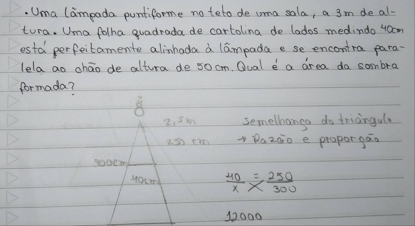 Uma lampada puntiforme no teto de uma sala, a 3m de al- 
tura. Uma folha quadrada de cartolina de lados medindo 40cm
esta perfeitamente alinhada a lampada e se encontra para- 
lela ao chāo de altura de 50 cm. Oual e a area da sombra 
formada?

2, 8m semelhanga do triangulo
250 cm
Razào e proporgao 
MOu m  40/x *  250/300 
12000