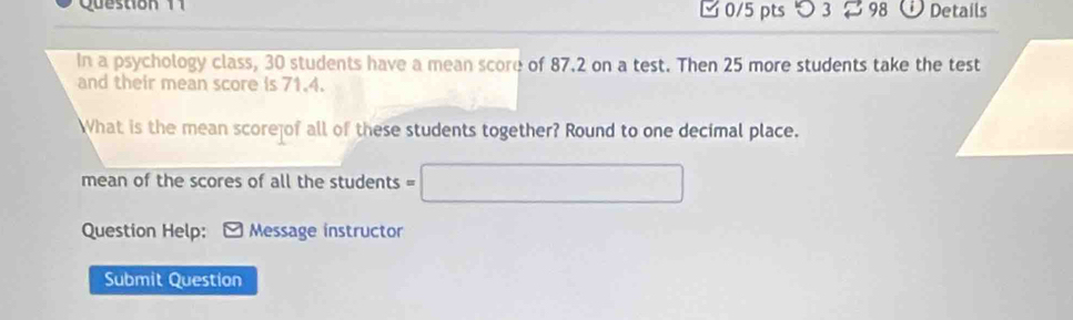 1 □ 0/5 pts つ 3 98 Details 
In a psychology class, 30 students have a mean score of 87.2 on a test. Then 25 more students take the test 
and their mean score is 71.4. 
hat is the mean score of all of these students together? Round to one decimal place. 
mean of the scores of all the students = 
Question Help: * Message instructor 
Submit Question