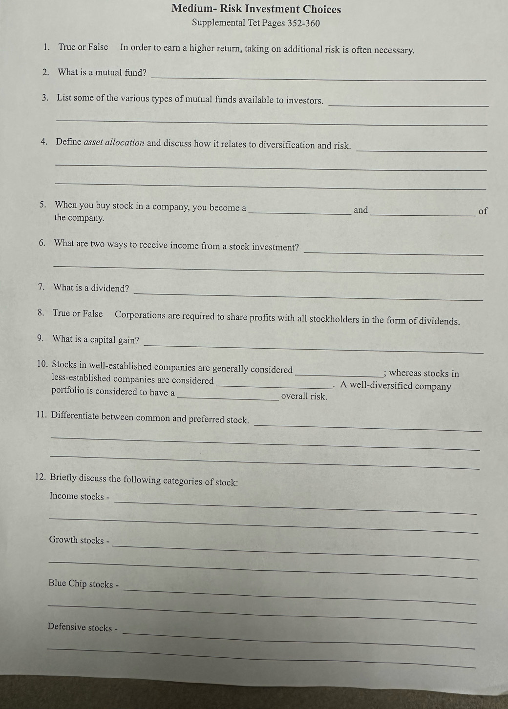 Medium- Risk Investment Choices 
Supplemental Tet Pages 352-360 
1. True or False In order to earn a higher return, taking on additional risk is often necessary. 
2. What is a mutual fund?_ 
_ 
3. List some of the various types of mutual funds available to investors. 
_ 
_ 
4. Define asset allocation and discuss how it relates to diversification and risk. 
_ 
_ 
5. When you buy stock in a company, you become a _and_ 
of 
the company. 
_ 
6. What are two ways to receive income from a stock investment? 
_ 
_ 
7. What is a dividend? 
8. True or False Corporations are required to share profits with all stockholders in the form of dividends. 
_ 
9. What is a capital gain? 
10. Stocks in well-established companies are generally considered _; whereas stocks in 
less-established companies are considered _. A well-diversified company 
portfolio is considered to have a _overall risk. 
_ 
11. Differentiate between common and preferred stock. 
_ 
_ 
12. Briefly discuss the following categories of stock: 
_ 
Income stocks - 
_ 
_ 
Growth stocks - 
_ 
_ 
Blue Chip stocks - 
_ 
_ 
Defensive stocks - 
_