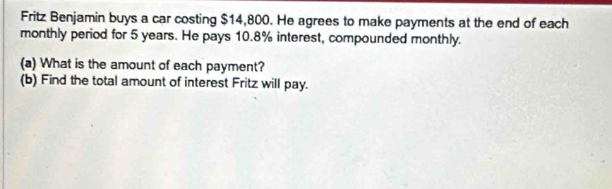 Fritz Benjamin buys a car costing $14,800. He agrees to make payments at the end of each 
monthly period for 5 years. He pays 10.8% interest, compounded monthly. 
(a) What is the amount of each payment? 
(b) Find the total amount of interest Fritz will pay.