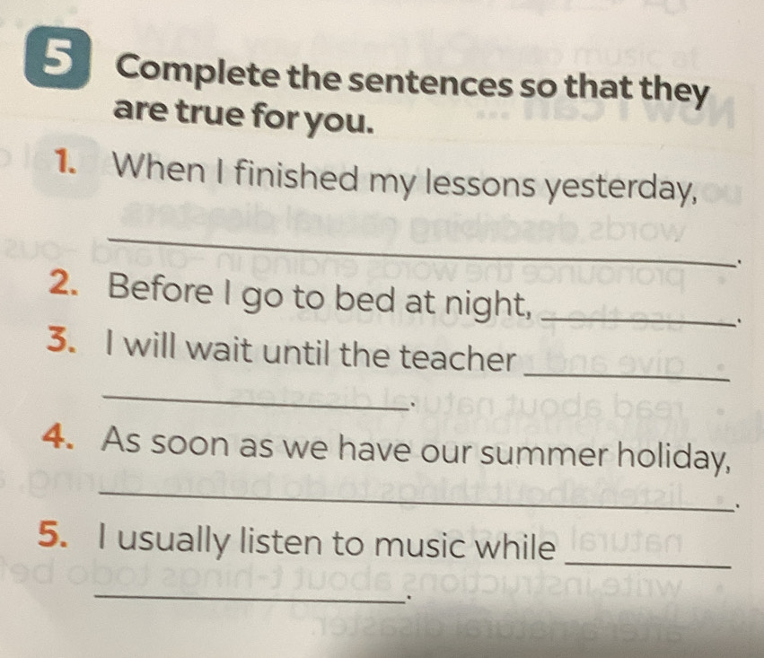 Complete the sentences so that they 
are true for you. 
1. When I finished my lessons yesterday, 
_ 
2. Before I go to bed at night, _. 
3. I will wait until the teacher 
_ 
_ 
. 
_ 
4. As soon as we have our summer holiday, 
' 
_ 
5. I usually listen to music while 
_