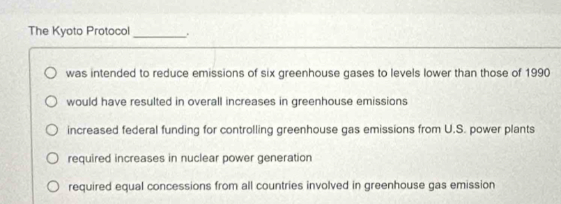 The Kyoto Protocol _.
was intended to reduce emissions of six greenhouse gases to levels lower than those of 1990
would have resulted in overall increases in greenhouse emissions
increased federal funding for controlling greenhouse gas emissions from U.S. power plants
required increases in nuclear power generation
required equal concessions from all countries involved in greenhouse gas emission