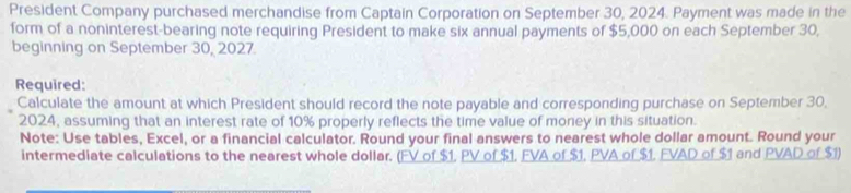 President Company purchased merchandise from Captain Corporation on September 30, 2024. Payment was made in the 
form of a noninterest-bearing note requiring President to make six annual payments of $5,000 on each September 30, 
beginning on September 30, 2027. 
Required: 
Calculate the amount at which President should record the note payable and corresponding purchase on September 30, 
2024, assuming that an interest rate of 10% properly reflects the time value of money in this situation. 
Note: Use tables, Excel, or a financial calculator. Round your final answers to nearest whole dollar amount. Round your 
intermediate calculations to the nearest whole dollar. (FV of $1, PV of $1, FVA of $1, PVA of $1, FVAD of $1 and PVAD of $1)