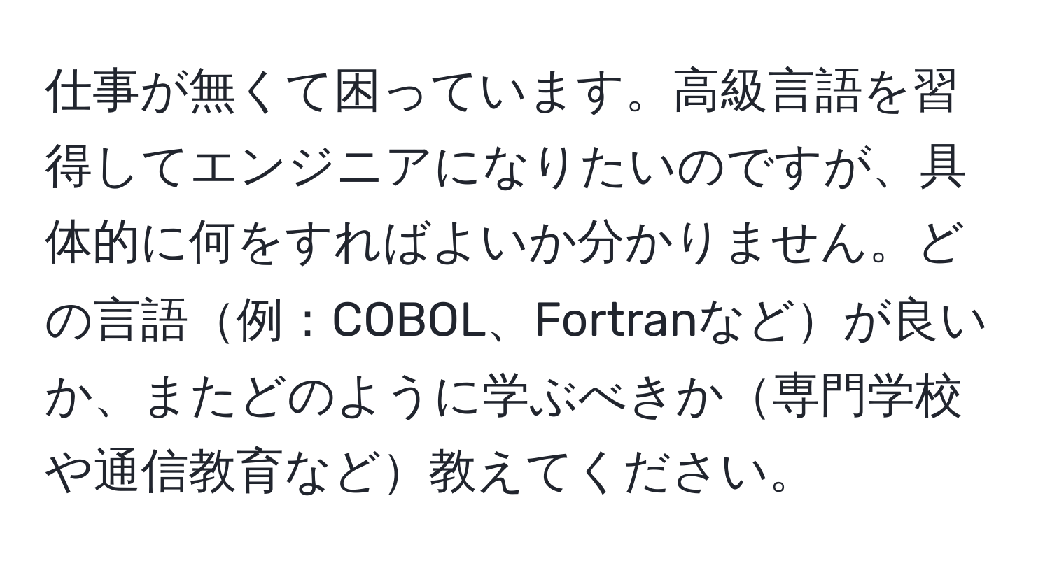 仕事が無くて困っています。高級言語を習得してエンジニアになりたいのですが、具体的に何をすればよいか分かりません。どの言語例：COBOL、Fortranなどが良いか、またどのように学ぶべきか専門学校や通信教育など教えてください。