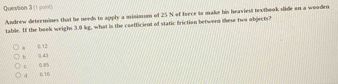 Andrew determines that he needs to apply a minimum of 25 N of force to make his heaviest textbook slide on a wooden
table. If the book weighs 3.0 kg, what is the coefficient of static friction between these two objects?
a 0.12
b 0.43
C 0.85
d 0.10