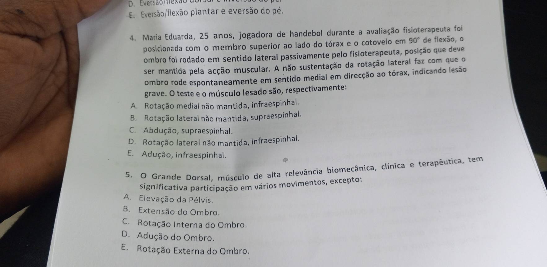 D. Eversão/flexão d
E. Eversão/flexão plantar e eversão do pé.
4. Maria Eduarda, 25 anos, jogadora de handebol durante a avaliação fisioterapeuta foi
posicionada com o membro superior ao lado do tórax e o cotovelo em 90° de flexão, o
ombro foi rodado em sentido lateral passivamente pelo fisioterapeuta, posição que deve
ser mantida pela acção muscular. A não sustentação da rotação lateral faz com que o
ombro rode espontaneamente em sentido medial em direcção ao tórax, indicando lesão
grave. O teste e o músculo lesado são, respectivamente:
A. Rotação medial não mantida, infraespinhal.
B. Rotação lateral não mantida, supraespinhal.
C. Abdução, supraespinhal.
D. Rotação lateral não mantida, infraespinhal.
E. Adução, infraespinhal.
5. O Grande Dorsal, músculo de alta relevância biomecânica, clínica e terapêutica, tem
significativa participação em vários movimentos, excepto:
A. Elevação da Pélvis.
B. Extensão do Ombro.
C. Rotação Interna do Ombro.
D. Adução do Ombro.
E. Rotação Externa do Ombro.