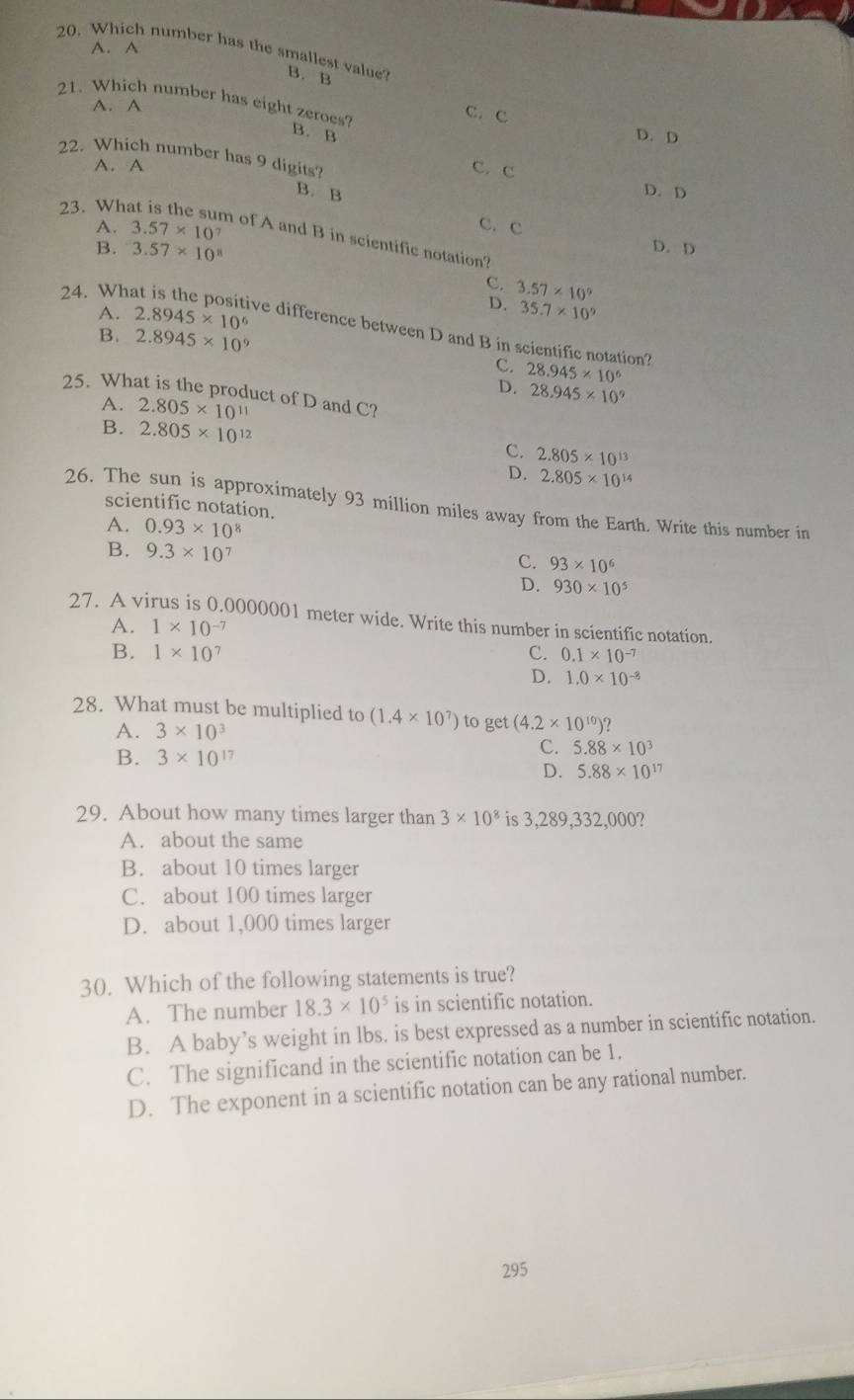 A. A
20. Which number has the smallest value B. B
A. A
21. Which number has eight zeroes? B. B
C.C
D. D
22. Which number has 9 digits?
A. A C. C
B. B
D. D
23. Wh
C. C
A. 3.57* 10^7 D.D
n of A and B in scientific notation?
B. 3.57* 10^8
C. 3.57* 10^9
A. 2.8945* 10^6
D. 35.7* 10^9
24. What is the positive difference between D and B in scientific notation?
B. 2.8945* 10^9
C. 28.945* 10^6
D. 28.945* 10^9
25. What is the product of D and C?
A. 2.805* 10^(11)
B. 2.805* 10^(12) C. 2.805* 10^(13)
D. 2.805* 10^(14)
26. The sun is approximately 93 million miles away from the Earth. Write this number in
scientific notation.
A. 0.93* 10^8
B. 9.3* 10^7
C. 93* 10^6
D. 930* 10^5
27. A virus is 0.0000001 meter wide. Write this number in scientific notation.
A. 1* 10^(-7)
B. 1* 10^7 C. 0.1* 10^(-7)
D. 1.0* 10^(-8)
28. What must be multiplied to (1.4* 10^7) to get (4.2* 10^(10))?
A. 3* 10^3
B. 3* 10^(17)
C. 5.88* 10^3
D. 5.88* 10^(17)
29. About how many times larger than 3* 10^8 is 3,289,332,000?
A. about the same
B. about 10 times larger
C. about 100 times larger
D. about 1,000 times larger
30. Which of the following statements is true?
A. The number 18.3* 10^5 is in scientific notation.
B. A baby’s weight in lbs. is best expressed as a number in scientific notation.
C. The significand in the scientific notation can be 1.
D. The exponent in a scientific notation can be any rational number.
295