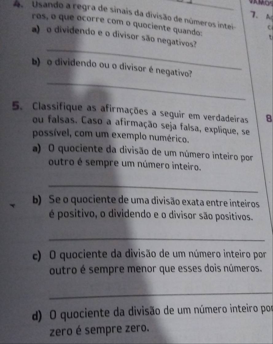 VAMOS 
7、A 
A Usando a regra de sinais da divisão de números intei C 
ros, o que ocorre com o quociente quando: 
a) o dividendo e o divisor são negativos? 
t 
_ 
_ 
b) o dividendo ou o divisor é negativo? 
5. Classifique as afirmações a seguir em verdadeiras 8 
ou falsas. Caso a afirmação seja falsa, explique, se 
possível, com um exemplo numérico. 
a) O quociente da divisão de um número inteiro por 
outro é sempre um número inteiro. 
_ 
b) Se o quociente de uma divisão exata entre inteiros 
é positivo, o dividendo e o divisor são positivos. 
_ 
c) O quociente da divisão de um número inteiro por 
outro é sempre menor que esses dois números. 
_ 
d) O quociente da divisão de um número inteiro por 
zero é sempre zero.