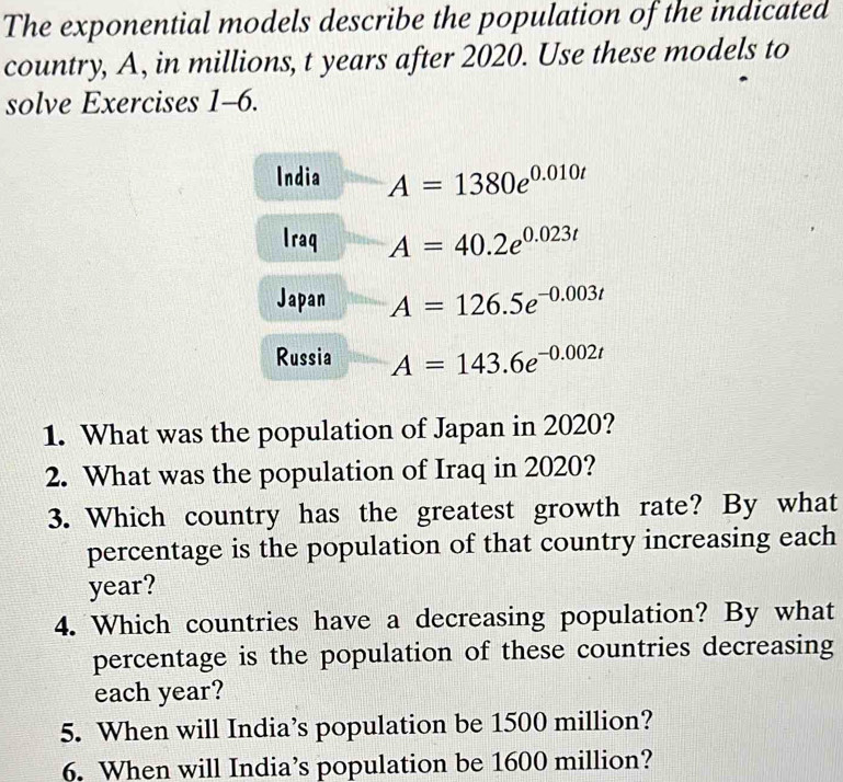 The exponential models describe the population of the indicated 
country, A, in millions, t years after 2020. Use these models to 
solve Exercises 1-6. 
India A=1380e^(0.010t)
Iraq A=40.2e^(0.023t)
Japan A=126.5e^(-0.003t)
Russia A=143.6e^(-0.002t)
1. What was the population of Japan in 2020? 
2. What was the population of Iraq in 2020? 
3. Which country has the greatest growth rate? By what 
percentage is the population of that country increasing each
year? 
4. Which countries have a decreasing population? By what 
percentage is the population of these countries decreasing 
each year? 
5. When will India’s population be 1500 million? 
6. When will India’s population be 1600 million?