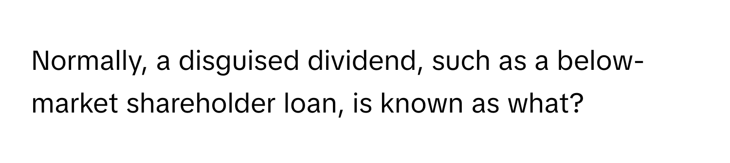 Normally, a disguised dividend, such as a below-market shareholder loan, is known as what?