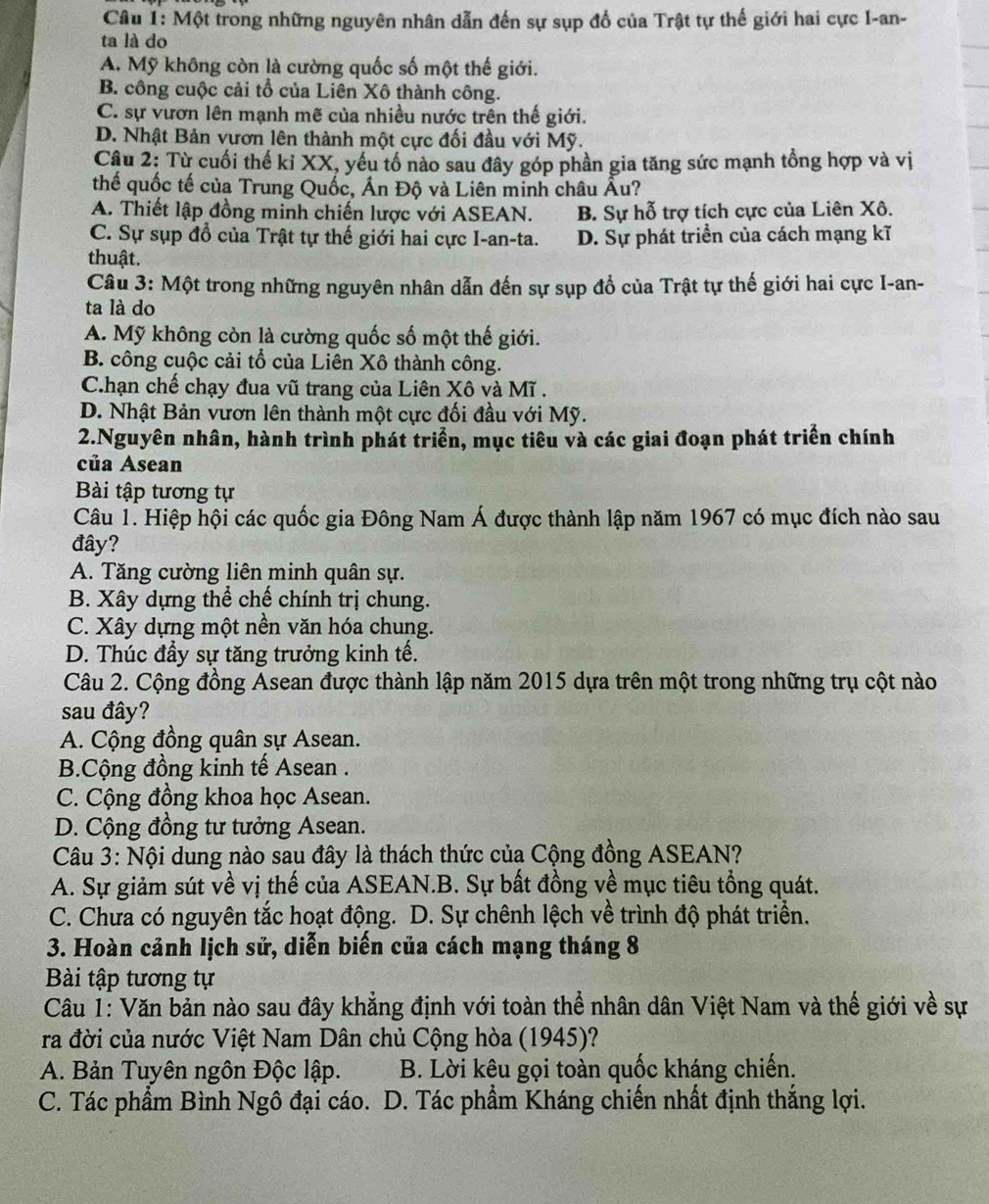 Một trong những nguyên nhân dẫn đến sự sụp đổ của Trật tự thế giới hai cực I-an-
ta là do
A. Mỹ không còn là cường quốc số một thế giới.
B. công cuộc cải tổ của Liên Xô thành công.
C. sự vươn lên mạnh mẽ của nhiều nước trên thế giới.
D. Nhật Bản vươn lên thành một cực đối đầu với Mỹ.
Câu 2: Từ cuối thế kỉ XX, yếu tố nào sau đây góp phần gia tăng sức mạnh tồng hợp và vị
thế quốc tế của Trung Quốc, Ấn Độ và Liên minh châu Âu?
A. Thiết lập đồng minh chiến lược với ASEAN. B. Sự hỗ trợ tích cực của Liên Xô.
C. Sự sụp đổ của Trật tự thế giới hai cực I-an-ta. D. Sự phát triển của cách mạng kĩ
thuật.
Câu 3: Một trong những nguyên nhân dẫn đến sự sụp đổ của Trật tự thế giới hai cực I-an-
ta là do
A. Mỹ không còn là cường quốc số một thế giới.
B. công cuộc cải tổ của Liên Xô thành công.
C.hạn chế chạy đua vũ trang của Liên Xô và Mĩ .
D. Nhật Bản vươn lên thành một cực đối đầu với Mỹ.
2.Nguyên nhân, hành trình phát triển, mục tiêu và các giai đoạn phát triển chính
của Asean
Bài tập tương tự
Câu 1. Hiệp hội các quốc gia Đông Nam Á được thành lập năm 1967 có mục đích nào sau
đây?
A. Tăng cường liên minh quân sự.
B. Xây dựng thể chế chính trị chung.
C. Xây dựng một nền văn hóa chung.
D. Thúc đầy sự tăng trưởng kinh tế.
Câu 2. Cộng đồng Asean được thành lập năm 2015 dựa trên một trong những trụ cột nào
sau đây?
A. Cộng đồng quân sự Asean.
B.Cộng đồng kinh tế Asean .
C. Cộng đồng khoa học Asean.
D. Cộng đồng tư tưởng Asean.
Câu 3: Nội dung nào sau đây là thách thức của Cộng đồng ASEAN?
A. Sự giảm sút về vị thế của ASEAN.B. Sự bất đồng về mục tiêu tổng quát.
C. Chưa có nguyên tắc hoạt động. D. Sự chênh lệch về trình độ phát triển.
3. Hoàn cảnh lịch sử, diễn biến của cách mạng tháng 8
Bài tập tương tự
Câu 1: Văn bản nào sau đây khẳng định với toàn thể nhân dân Việt Nam và thế giới về sự
ra đời của nước Việt Nam Dân chủ Cộng hòa (1945)?
A. Bản Tuyên ngôn Độc lập. B. Lời kêu gọi toàn quốc kháng chiến.
C. Tác phẩm Bình Ngô đại cáo. D. Tác phẩm Kháng chiến nhất định thắng lợi.