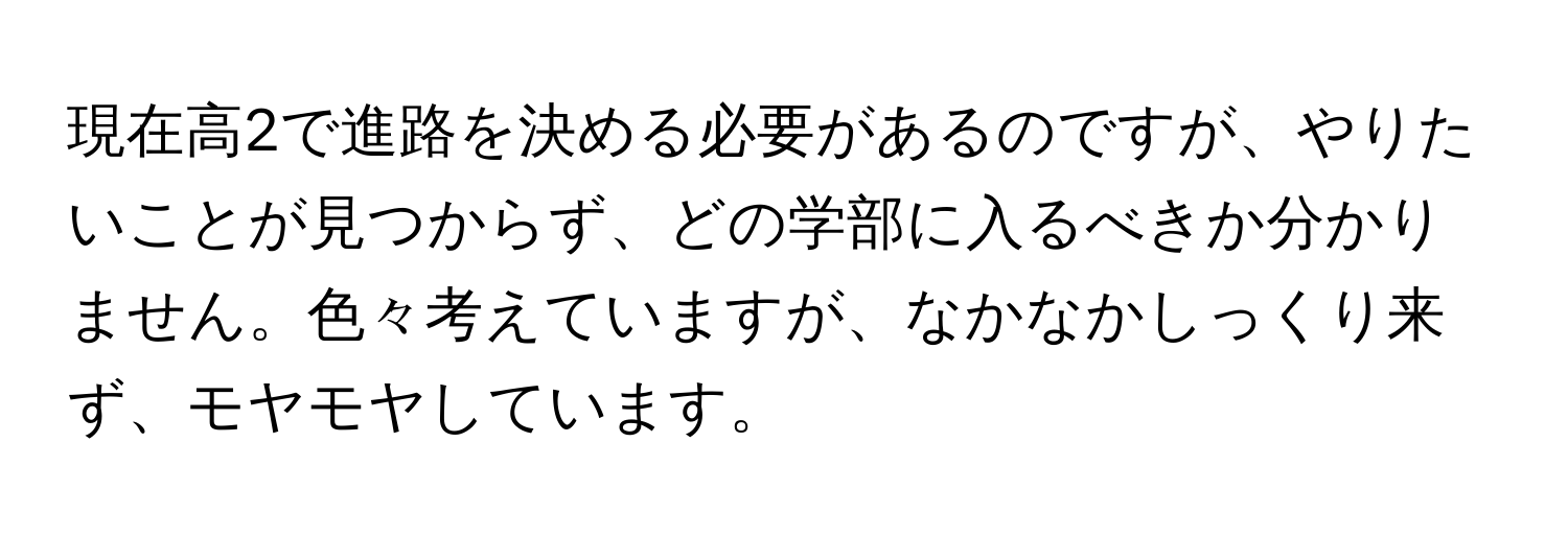 現在高2で進路を決める必要があるのですが、やりたいことが見つからず、どの学部に入るべきか分かりません。色々考えていますが、なかなかしっくり来ず、モヤモヤしています。