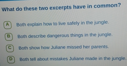 What do these two excerpts have in common?
A) Both explain how to live safely in the jungle.
B) Both describe dangerous things in the jungle.
C Both show how Juliane missed her parents.
D Both tell about mistakes Juliane made in the jungle.