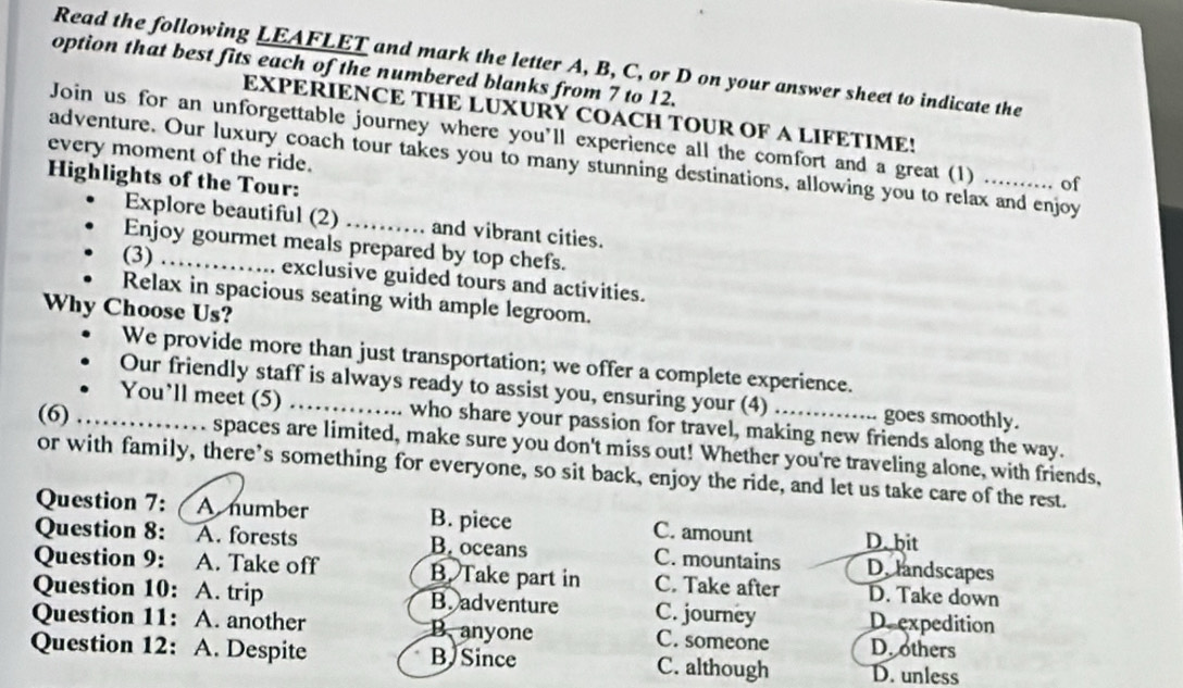 Read the following LEAFLET and mark the letter A, B, C, or D on your answer sheet to indicate the
option that best fits each of the numbered blanks from 7 to 12.
EXPERIENCE THE LUXURY COACH TOUR OF A LIFETIME!
Join us for an unforgettable journey where you’ll experience all the comfort and a great (1) .. of
every moment of the ride.
adventure. Our luxury coach tour takes you to many stunning destinations, allowing you to relax and enjoy
Highlights of the Tour:
Explore beautiful (2)_ a and vibrant cities.
Enjoy gourmet meals prepared by top chefs.
(3)_
exclusive guided tours and activities.
Relax in spacious seating with ample legroom.
Why Choose Us?
We provide more than just transportation; we offer a complete experience.
Our friendly staff is always ready to assist you, ensuring your (4) .... goes smoothly.
You’ll meet (5) _who share your passion for travel, making new friends along the way.
(6) _spaces are limited, make sure you don't miss out! Whether you're traveling alone, with friends,
or with family, there’s something for everyone, so sit back, enjoy the ride, and let us take care of the rest.
Question 7: A number B. piece C. amount D. bit
Question 8: A. forests B. oceans C. mountains D. landscapes
Question 9: A. Take off B. Take part in C. Take after D. Take down
Question 10: A. trip B. adventure C. journey D. expedition
Question 11: A. another B.anyone C. someone D. others
Question 12: A. Despite B Since C. although D. unless