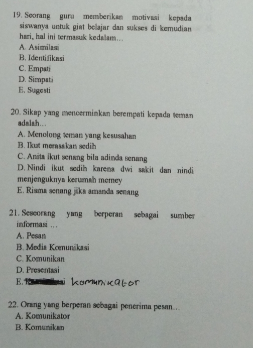 Seorang guru memberikan motivasi kepada
siswanya untuk giat belajar dan sukses di kemudian 
hari, hal ini termasuk kedalam...
A. Asimilasi
B. Identifikasi
C. Empati
D. Simpati
E. Sugesti
20. Sikap yang mencerminkan berempati kepada teman
adalah...
A. Menolong teman yang kesusahan
B. Ikut merasakan sedih
C. Anita ikut senang bila adinda senang
D. Nindi ikut sedih karena dwi sakit dan nindi
menjenguknya kerumah memey
E. Risma senang jika amanda senang
21. Seseorang yang berperan sebagai sumber
informasi …
A. Pesan
B. Media Komunikasi
C. Komunikan
D. Presentasi
E.
22. Orang yang berperan sebagai penerima pesan...
A. Komunikator
B. Komunikan