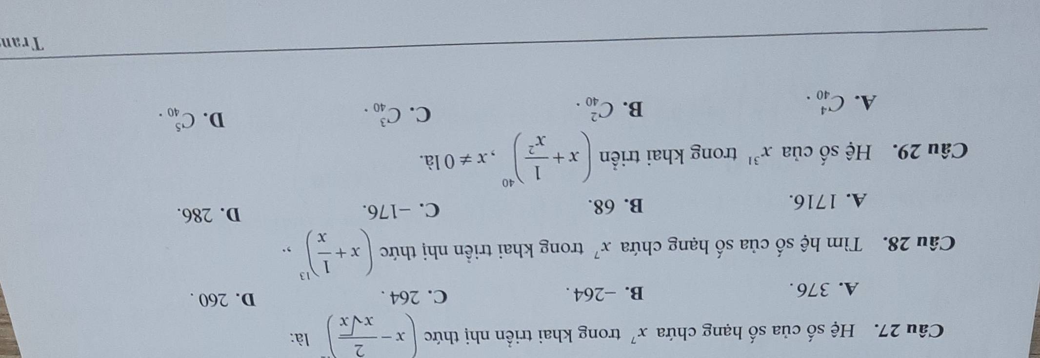 Hệ số của số hạng chứa x^7 trong khai triển nhị thức (x- 2/xsqrt(x) )^- là:
A. 376. B. -264. C. 264. D. 260.
Câu 28. Tìm hệ số của số hạng chứa x^7 trong khai triền nhị thức (x+ 1/x )^13,.
A. 1716. B. 68. C. −176. D. 286.
Câu 29. Hệ số của x^(31) trong khai triển (x+ 1/x^2 )^40, x!= 0 là.
A. C_(40)^4.
C.
B. C_(40)^2. C_(40)^3.
D. C_(40)^5. 
Tran