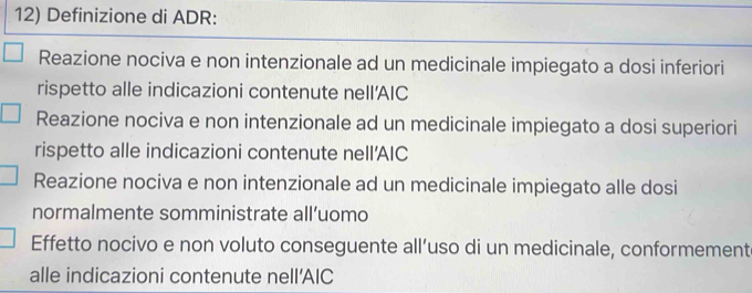 Definizione di ADR:
Reazione nociva e non intenzionale ad un medicinale impiegato a dosi inferiori
rispetto alle indicazioni contenute nell'AIC
Reazione nociva e non intenzionale ad un medicinale impiegato a dosi superiori
rispetto alle indicazioni contenute nell'AIC
Reazione nociva e non intenzionale ad un medicinale impiegato alle dosi
normalmente somministrate all’uomo
Effetto nocivo e non voluto conseguente all’uso di un medicinale, conformement
alle indicazioni contenute nell’AIC