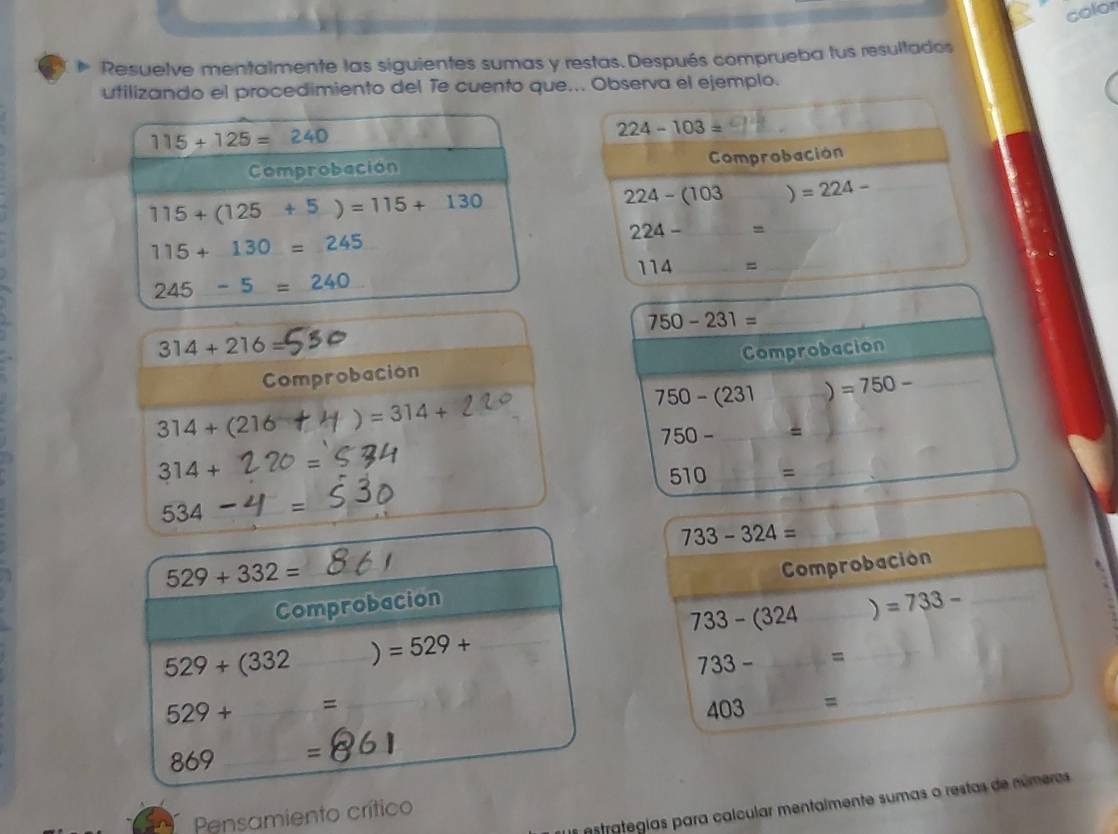 color
~ Resuelve mentalmente las siguientes sumas y restas.Después comprueba tus resultados
utilizando el procedimiento del Te cuento que... Observa el ejemplo.
224-103=
Comprobación
224-(103 ) =224- _
224-
114 =_
_ 750-231=
314+216=
Comprobacion Comprobacion_
750-(231 ) =750-
314+(216 )=314+
750- =
314+ O=
510 =
534- I=
733-324=
_ 529+332=
Comprobacion Comprobación
529+(332 _) =529+ _ 733-(324 _) =733- _
733- =
529+ =_
403 _=
_
69 _=861
estrategias para calcular mentalmente sumas o restas de númeras
Pensamiento crítico