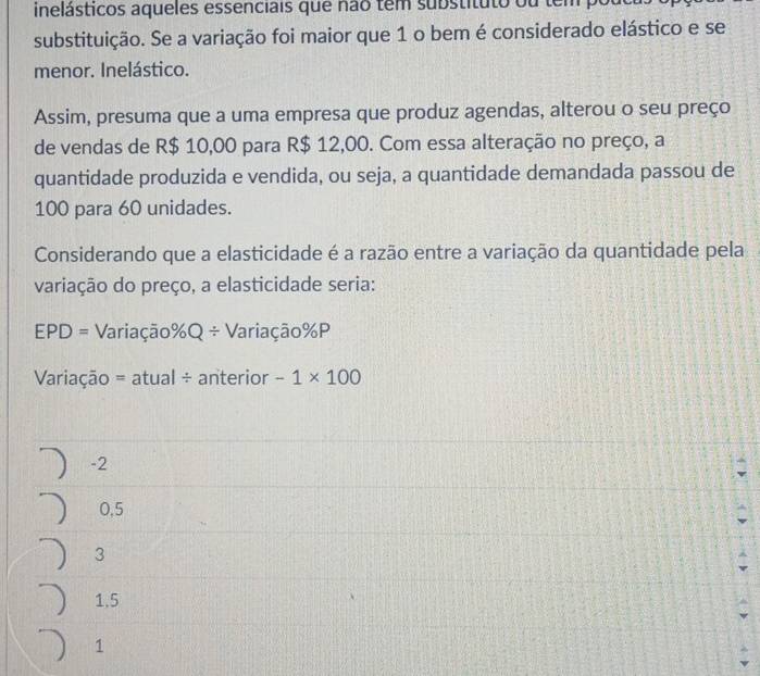 inelásticos aqueles essenciais que não tem substituto ou tem
substituição. Se a variação foi maior que 1 o bem é considerado elástico e se
menor. Inelástico.
Assim, presuma que a uma empresa que produz agendas, alterou o seu preço
de vendas de R$ 10,00 para R$ 12,00. Com essa alteração no preço, a
quantidade produzida e vendida, ou seja, a quantidade demandada passou de
100 para 60 unidades.
Considerando que a elasticidade é a razão entre a variação da quantidade pela
variação do preço, a elasticidade seria:
EPD= Variação % Q/ Variação % P
Variação =atual/ anterior -1* 100
-2
0,5
3
1.5
1