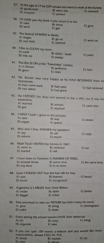At the age of 17 he LEFT school and went to work at the factory.
A) graduated B) went out
D) stopped E) quitted C) entered
38. I'll LEND you my book if you return it to me.
A) take B) show C) give
D) send E) get
39, The festival STARTED in Berlin.
A) began B) go on
D) was held E) opened C) went on
40. I like to CLEAN my room.
A) wash B) white - wash C) paint
D) tidy up E) sweep
41. This film IS ON at the “Friendship” cinema.
A) is shown B) performs
D) goes E) does C) runs
42. Mr. Brown was very happy as he HAD RETURNED from hi
hometown.
A) had come back B) had seen
D) had asked E) had gone C) had received
43. He ENTERED the shop and wanted to buy a shirt, but it was to
expensive.
A) wanted B) arrived C) came into
D) got E) reached
44. I WISH I hadn't gone to the pictures.
A) take B) stay
D) argue E) spend C) desire
45. Why don't they ANSWER my question?
A) say B) ask
D) reform E) report C) reply
46. Mark Twain VISITED the Crimea in 1867.
A) went to B) returned C) ran
D) started E) left
47. I have been to Tashkent A NUMBER OF TIMES.
A) several times B) some time C) the same time
D) any time E) in no time
48. Soon I FOUND OUT that she had left for Italy.
A) saw B) leamed C) heard
D) knew E) recognized
49. Argentina is LARGER than Great Britain.
A) wider B) older C) better
D) bigger E) richer
50. Pete promised to take our PICTURE but didn't keep his word.
A) give B) bring C) photograph
D) paint E) draw
51. Every spring the school leavers HAVE their diplomas.
A) fall B) carry C) bring
D) organize E) take
52. If you can type 100 words a minute and you would like more
responsibility, please CALL 01-722.
A) shout
D) utter f1 nbone B) explain C) cry