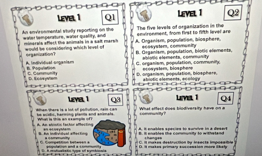 LEVEL 1 Q1 Is LevEl, 1 Q2
An environmental study reporting on the The five levels of organization in the
water temperature, water quality, and environment, from first to fifth level are
minerals affect the animals in a salt marsh A. Organism, population, biosphere,
would be considering which level of ecosystem, community
organization? B. Organism, population, biotic elements,
abiotic elements, community
A individual organism
B. Population C. organism, population, community,
C. Community ecosystem, biosphere
D. organism, population, biosphere,
D. Ecosystem abiotic elements, ecology
LEvEl 1 Q3 Level 1 Q4
When there is a lot of pollution, rain can What effect does biodiversity have on a
be acidic, harming plants and animals. community?
What is this an example of?
A. An abiotic factor affecting
an ecosystem A. It enables species to survive in a desert
B. An individual affecting B. It enables the community to withstand
a community changes
C. Competition between a C. It makes destruction by insects impossible
population and a community D. It makes primary succession more likely
D. A mutualistic type of symbiosis