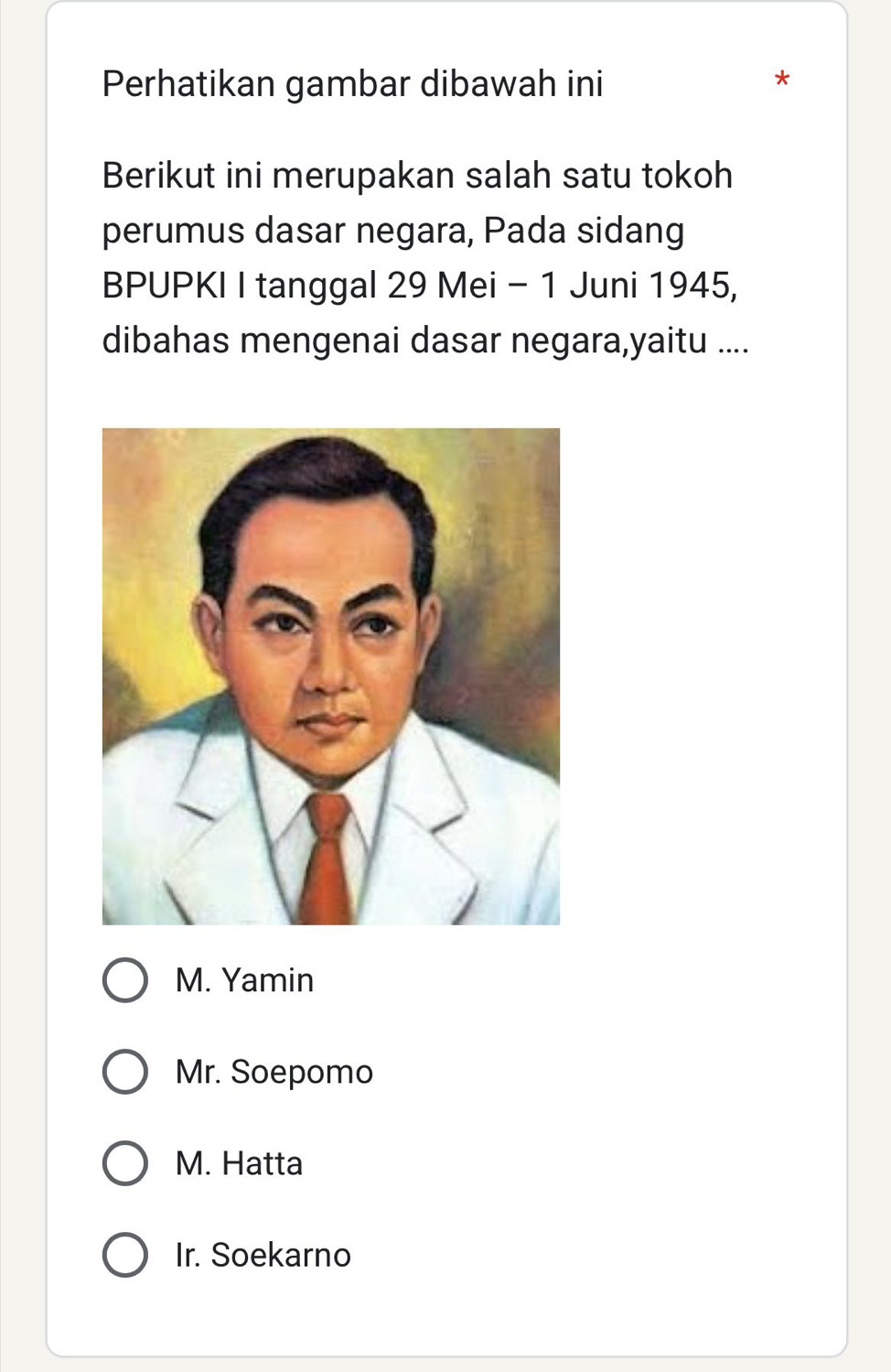 Perhatikan gambar dibawah ini
*
Berikut ini merupakan salah satu tokoh
perumus dasar negara, Pada sidang
BPUPKI I tanggal 29 Mei - 1 Juni 1945,
dibahas mengenai dasar negara,yaitu ....
M. Yamin
Mr. Soepomo
M. Hatta
Ir. Soekarno