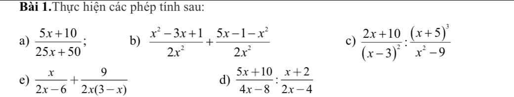 Bài 1.Thực hiện các phép tính sau: 
a)  (5x+10)/25x+50 ; b)  (x^2-3x+1)/2x^2 + (5x-1-x^2)/2x^2  c) frac 2x+10(x-3)^2:frac (x+5)^3x^2-9
e)  x/2x-6 + 9/2x(3-x)   (5x+10)/4x-8 : (x+2)/2x-4 
d)