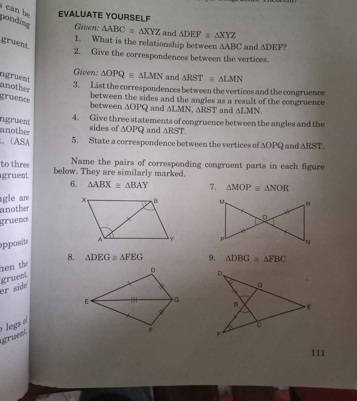 can be 
EVALUATE YOURSELF 
ponding 
Given: △ ABC≌ △ XYZ and △ DEF≌ △ XYZ
1. What is the relationship between △ ABC and △ DEF ? 
gruent. 
2. Give the correspondences between the vertices. 
Given: △ OPQ≌ △ LMN and 
ngruent △ RST≌ △ LMN
another 
3. List the correspondences between the vertices and the congruence 
gruence 
between the sides and the angles as a result of the congruence 
between ΔOPQ and △ LMN, △ RST and △ LMN. 
ngruent 
4. Give three statements of congruence between the angles and the 
sides of △ OPQ and 
another △ RST. 
. (ASA 
5. State a correspondence between the vertices of △ OPQ and △ RST. 
to three 
Name the pairs of corresponding congruent parts in each figure 
gruent. 
below. They are similarly marked. 
6. △ ABX≌ △ BAY 7. △ MOP≌ △ NOR
gle are 
another 
gruence 
pposite 
8. △ DEG≌ △ FEG 9. △ DBG≌ △ FBC
hen the 
gruent, 
er side 
legs 
gruent 
111