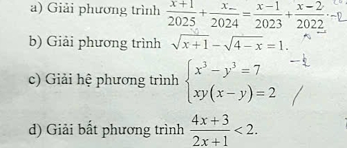 Giải phương trình  (x+1)/2025 +frac x_ 2024= (x-1)/2023 + (x-2)/2022 
b) Giải phương trình sqrt(x+1)-sqrt(4-x)=1. 
c) Giải hệ phương trình beginarrayl x^3-y^3=7 xy(x-y)=2endarray.
d) Giải bất phương trình  (4x+3)/2x+1 <2</tex>.