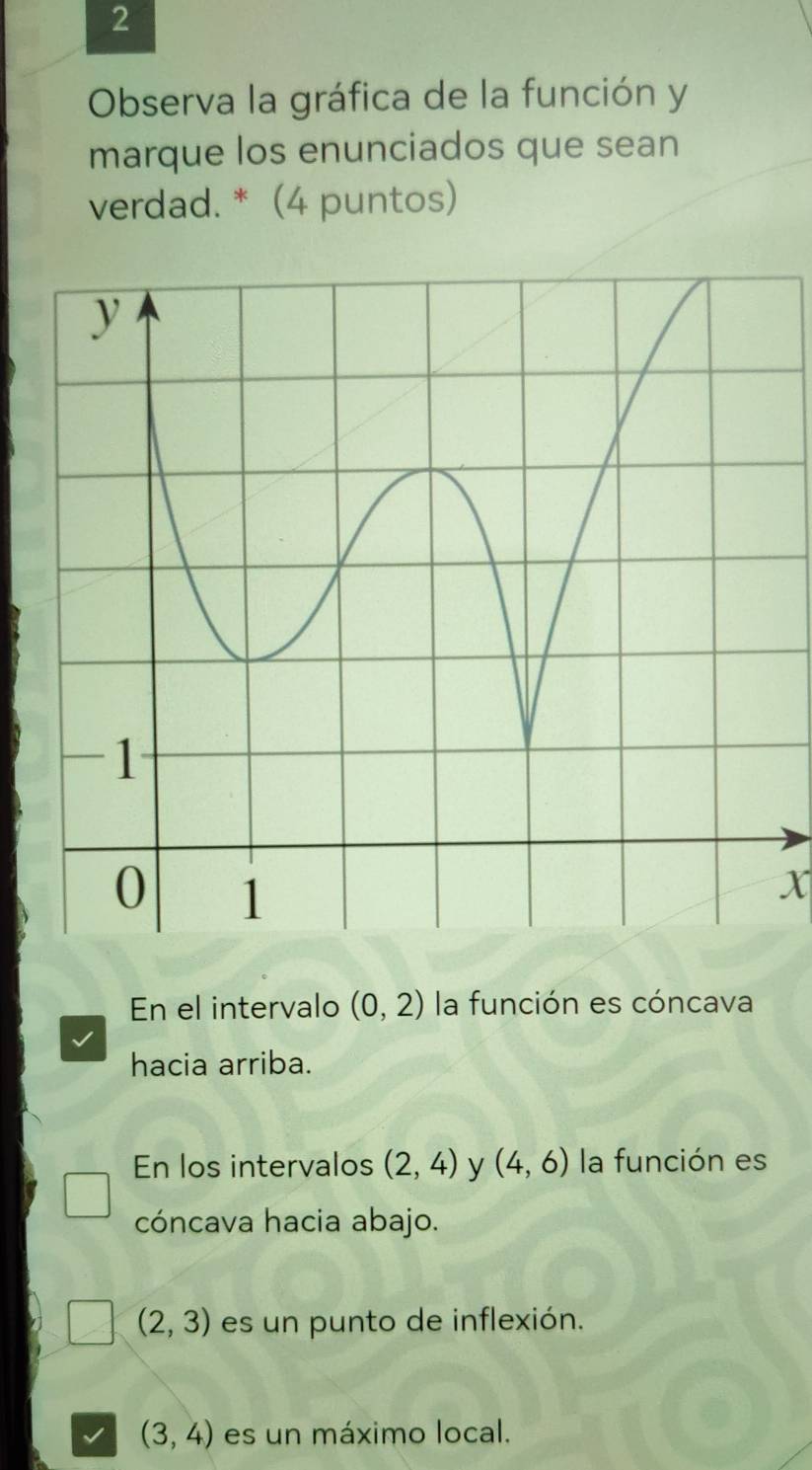 Observa la gráfica de la función y
marque los enunciados que sean
verdad. * (4 puntos)
X
En el intervalo (0,2) la función es cóncava
hacia arriba.
En los intervalos (2,4) y (4,6) la función es
cóncava hacia abajo.
(2,3) es un punto de inflexión.
(3,4) es un máximo local.