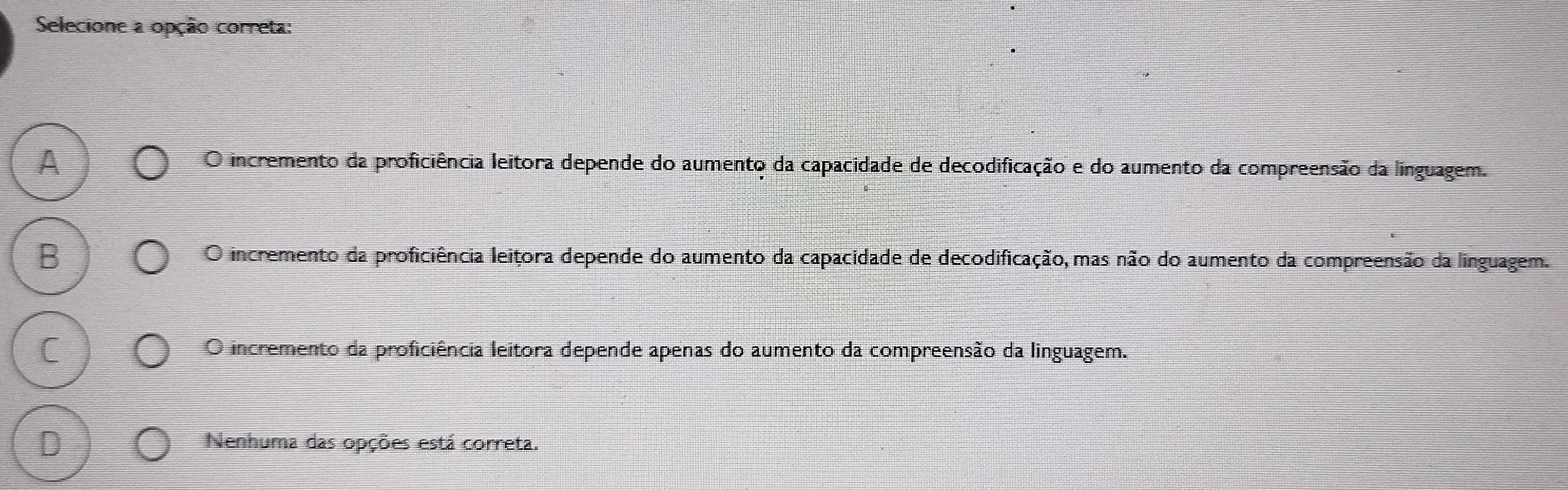 Selecione a opção correta:
O incremento da proficiência leitora depende do aumento da capacidade de decodificação e do aumento da compreensão da linguagem.
B O incremento da proficiência leitora depende do aumento da capacidade de decodificação, mas não do aumento da compreensão da linguagem.
O incremento da proficiência leitora depende apenas do aumento da compreensão da linguagem.
D Nenhuma das opções está correta.