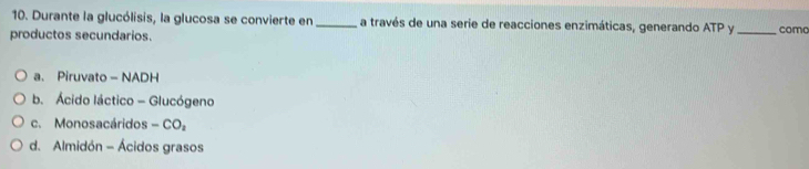 Durante la glucólisis, la glucosa se convierte en_ a través de una serie de reacciones enzimáticas, generando ATP y
productos secundarios. _como
a. Piruvato - NADH
b. Ácido láctico - Glucógeno
c. Monosacáridos -CO_2
d. Almidón - Ácidos grasos