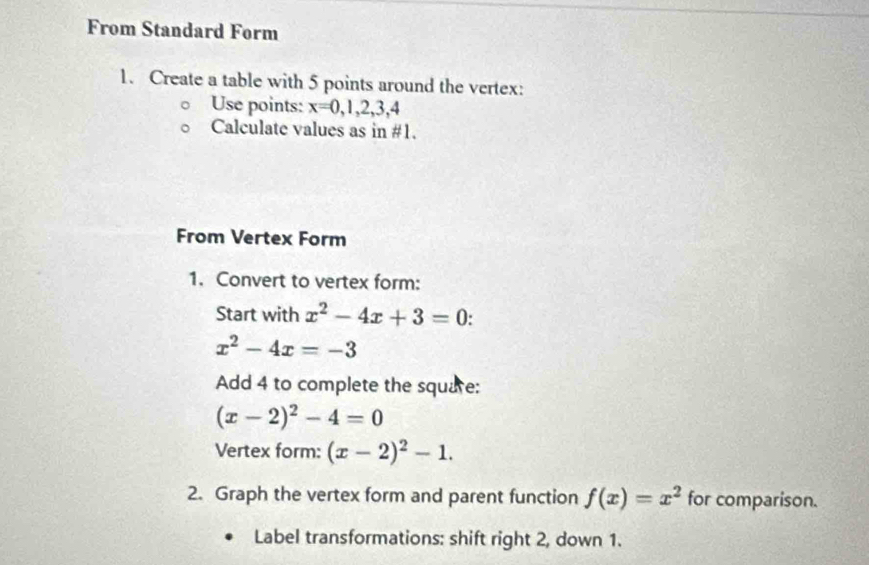 From Standard Form 
1. Create a table with 5 points around the vertex: 
Use points: x=0,1,2,3,4
Calculate values as in #1. 
From Vertex Form 
1. Convert to vertex form: 
Start with x^2-4x+3=0
x^2-4x=-3
Add 4 to complete the square:
(x-2)^2-4=0
Vertex form: (x-2)^2-1. 
2. Graph the vertex form and parent function f(x)=x^2 for comparison. 
Label transformations: shift right 2, down 1.