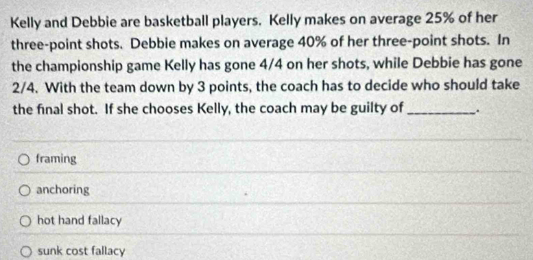 Kelly and Debbie are basketball players. Kelly makes on average 25% of her
three-point shots. Debbie makes on average 40% of her three-point shots. In
the championship game Kelly has gone 4/4 on her shots, while Debbie has gone
2/4. With the team down by 3 points, the coach has to decide who should take
the final shot. If she chooses Kelly, the coach may be guilty of_
.
framing
anchoring
hot hand fallacy
sunk cost fallacy