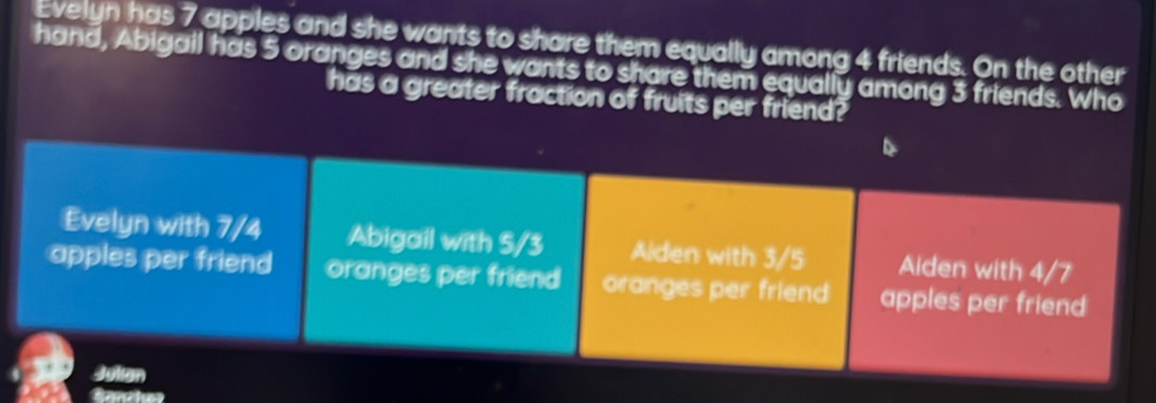 Evelyn has 7 apples and she wants to share them equally among 4 friends. On the other
hand, Abigail has 5 oranges and she wants to share them equally among 3 friends. Who
has a greater fraction of fruits per friend?
Evelyn with 7/4 Abigail with 5/3 Aiden with 3/5 Aiden with 4/7
apples per friend oranges per friend oranges per friend apples per friend
Julian