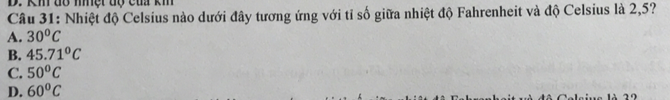KM đổ niệt độ của km
Câu 31: Nhiệt độ Celsius nào dưới đây tương ứng với tỉ số giữa nhiệt độ Fahrenheit và độ Celsius là 2,5?
A. 30^oC
B. 45.71°C
C. 50°C
D. 60°C