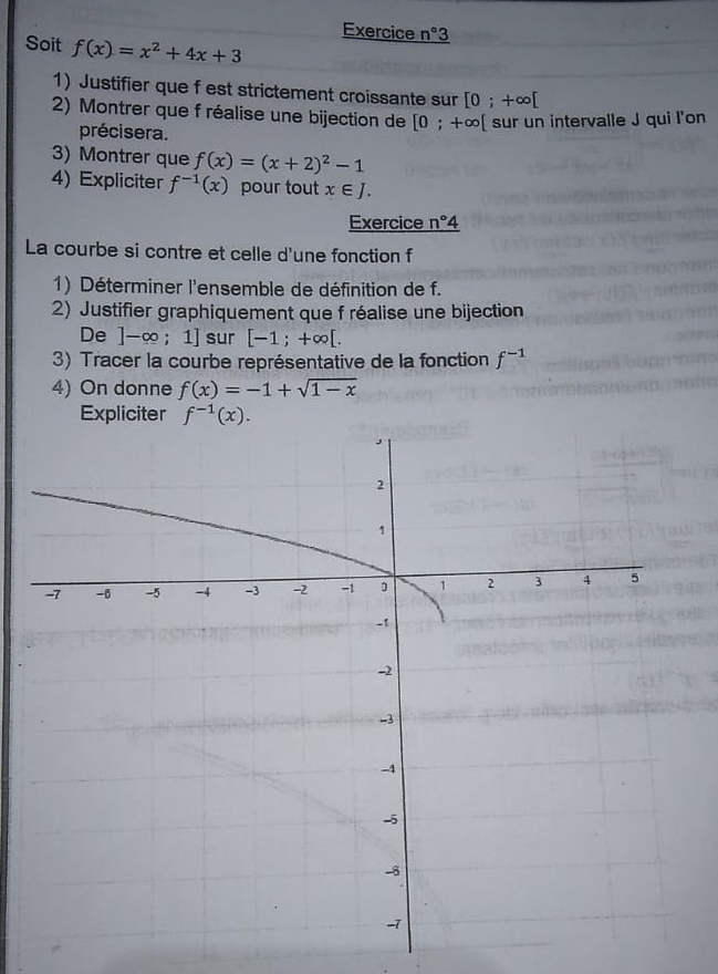 Exercice n° 
Soit f(x)=x^2+4x+3
1) Justifier que f est strictement croissante sur [0;+∈fty [
2) Montrer que f réalise une bijection de [0;+∈fty [ [ sur un intervalle J qui l'on 
précisera. 
3) Montrer que f(x)=(x+2)^2-1
4) Expliciter f^(-1)(x) pour tout x∈ J. 
Exercice n°4
La courbe si contre et celle d'une fonction f
1) Déterminer l'ensemble de définition de f. 
2) Justifier graphiquement que f réalise une bijection 
De ]-∈fty ;1] sur [-1;+∈fty [. 
3) Tracer la courbe représentative de la fonction f^(-1)
4) On donne f(x)=-1+sqrt(1-x)
Expliciter f^(-1)(x).