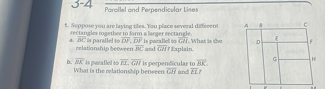 3-4 
Parallel and Perpendicular Lines 
1. Suppose you are laying tiles. You place several different 
rectangles together to form a larger rectangle. 
a. overline BC is parallel to overline DF, overline DF is parallel to overline GH. What is the 
relationship between overline BC and overline GH ? Explain. 
b. overline BK is parallel to overline EL. overline GH is perpendicular to overline BK. 
What is the relationship between overline GH and overline EL 2