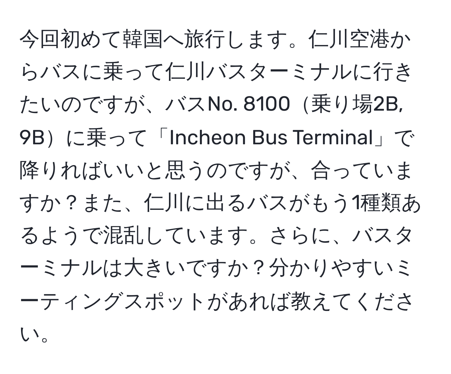 今回初めて韓国へ旅行します。仁川空港からバスに乗って仁川バスターミナルに行きたいのですが、バスNo. 8100乗り場2B, 9Bに乗って「Incheon Bus Terminal」で降りればいいと思うのですが、合っていますか？また、仁川に出るバスがもう1種類あるようで混乱しています。さらに、バスターミナルは大きいですか？分かりやすいミーティングスポットがあれば教えてください。