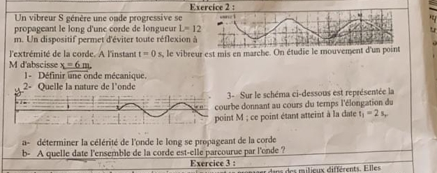 a 
Un vibreur S génère une onde progressive se 
propageant le long d'une corde de longueur L=12
m. Un dispositif permet d'éviter toute réflexion à 
l'extrémité de la corde. A l'instant t=0s , le vibreur est mis en marche. On étudie le mouvement d'un point 
M d'abscisse x=6m. 
1- Définir une onde mécanique. 
2- Quelle la nature de l'onde 
3- Sur le schéma ci-dessous est représentée la 
rbe donnant au cours du temps l'élongation du 
nt M; ce point étant atteint à la date t_1=2s, 
a - déterminer la célérité de l'onde le long se propageant de la corde 
b- A quelle date l'ensemble de la corde est-elle parcourue par l'onde ? 
Exercice 3 : 
dans des milieux différents. Elles