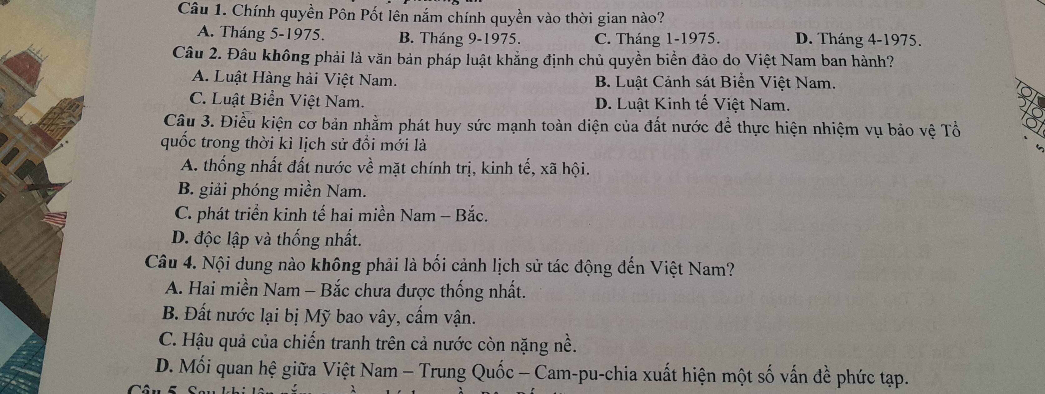 Chính quyền Pôn Pốt lên nắm chính quyền vào thời gian nào?
A. Tháng 5 -1975. B. Tháng 9 -1975. C. Tháng 1 -1975. D. Tháng 4 -1975.
Câu 2. Đâu không phải là văn bản pháp luật khẳng định chủ quyền biển đảo do Việt Nam ban hành?
A. Luật Hàng hải Việt Nam. B. Luật Cảnh sát Biển Việt Nam.
C. Luật Biển Việt Nam. D. Luật Kinh tế Việt Nam.
Câu 3. Điều kiện cơ bản nhằm phát huy sức mạnh toàn diện của đất nước để thực hiện nhiệm vụ bảo vệ Tổ
quốc trong thời kì lịch sử đổi mới là
A. thống nhất đất nước về mặt chính trị, kinh tế, xã hội.
B. giải phóng miền Nam.
C. phát triển kinh tế hai miền Nam - Bắc.
D. độc lập và thống nhất.
Câu 4. Nội dung nào không phải là bối cảnh lịch sử tác động đến Việt Nam?
A. Hai miền Nam - Bắc chưa được thống nhất.
B. Đất nước lại bị Mỹ bao vây, cấm vận.
C. Hậu quả của chiến tranh trên cả nước còn nặng nề.
D. Mối quan hệ giữa Việt Nam - Trung Quốc - Cam-pu-chia xuất hiện một số vấn đề phức tạp.