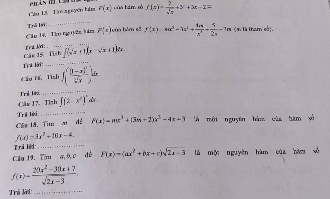 PHàn III. Ch tn 
Câu 13. Tìm nguyên hàm F(x) của hàm số f(x)= 2/sqrt(x) +3^x+3x-2=
Trả lời: 
_ 
Câu 14. Tìm nguyên hàm F(x) của hàm số f(x)=mx^3-3x^2+ 4m/x^3 + 5/2x -7m (m là tham số). 
Trả lời: 
_ 
Câu 15. Tính ∈t (sqrt(x)+1)(x-sqrt(x)+1)dx. 
Trả lời: 
_ 
Câu 16. Tính ∈t (frac (1-x)^3sqrt[3](x))dx. 
Trả lời: 
_ 
Câu 17. Tính ∈t (2-x^2)^4dx. 
Trả lời: 
_ 
Câu 18. Tìm m đề F(x)=mx^3+(3m+2)x^2-4x+3 là một nguyên hàm của hàm số
f(x)=3x^2+10x-4. 
Trả lời:_ 
Câu 19. Tìm a, b, c đề F(x)=(ax^2+bx+c)sqrt(2x-3) là một nguyên hàm của hàm số
f(x)= (20x^2-30x+7)/sqrt(2x-3) . 
Trả lời:_