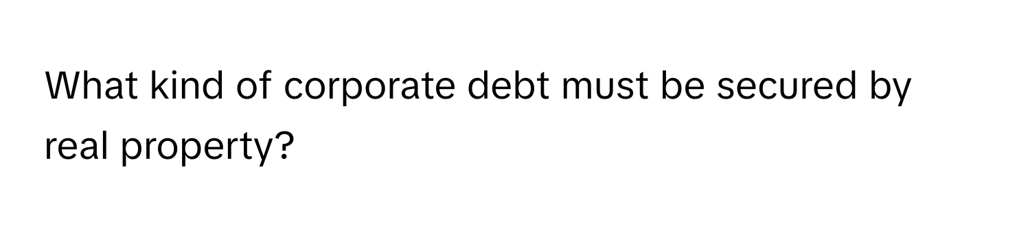 What kind of corporate debt must be secured by real property?