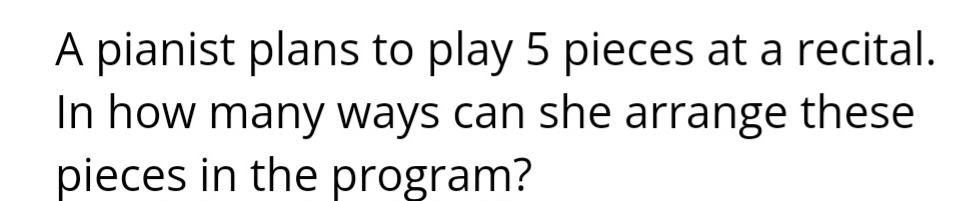 A pianist plans to play 5 pieces at a recital. 
In how many ways can she arrange these 
pieces in the program?