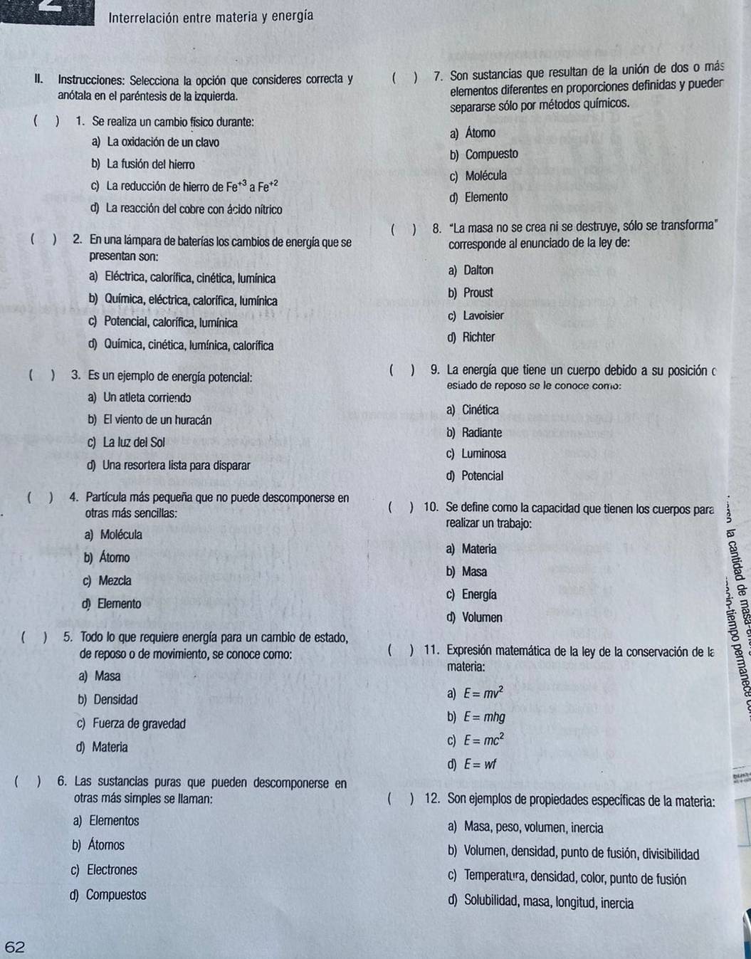 Interrelación entre materia y energía
II. Instrucciones: Selecciona la opción que consideres correcta y ( ) 7. Son sustancias que resultan de la unión de dos o más
anótala en el paréntesis de la izquierda. elementos diferentes en proporciones definidas y pueder
separarse sólo por métodos químicos.
( ) 1. Se realiza un cambio físico durante:
a) La oxidación de un clavo a) Átomo
b) La fusión del hierro b) Compuesto
c) La reducción de hierro de Fe^(+3)aFe^(+2) c) Molécula
d) Elemento
d) La reacción del cobre con ácido nítrico
(  2. En una lámpara de baterías los cambios de energía que se ( ) 8. “La masa no se crea ni se destruye, sólo se transforma”
corresponde al enunciado de la ley de:
presentan son:
a) Eléctrica, calorífica, cinética, lumínica
a) Dalton
b) Química, eléctrica, calorífica, lumínica b) Proust
c) Potencial, calorífica, lumínica c) Lavoisier
d) Química, cinética, lumínica, calorífica
d) Richter
 ) 9. La energía que tiene un cuerpo debido a su posición o
) 3. Es un ejemplo de energía potencial: esiado de reposo se le conoce como:
a) Un atleta corriendo
a) Cinética
b) El viento de un huracán b) Radiante
c) La luz del Sol
c) Luminosa
d) Una resortera lista para disparar
d) Potencial
( ) 4. Partícula más pequeña que no puede descomponerse en ) 10. Se define como la capacidad que tienen los cuerpos para

otras más sencillas: realizar un trabajo:
a) Molécula
b) Átomo
a) Materia
b) Masa
c) Mezcla
;a
c) Energía
d)Elemento
d) Volumen
 ) 5. Todo lo que requiere energía para un cambio de estado,

de reposo o de movimiento, se conoce como:  ) 11. Expresión matemática de la ley de la conservación de la
materia:
a) Masa
b) Densidad
a) E=mv^2
c) Fuerza de gravedad
b) E=mhg
d) Materia
c) E=mc^2
d) E=wf
  6. Las sustancias puras que pueden descomponerse en
otras más simples se llaman:  ) 12. Son ejemplos de propiedades específicas de la materia:
a) Elementos a) Masa, peso, volumen, inercia
b) Átomos b) Volumen, densidad, punto de fusión, divisibilidad
c) Electrones c) Temperatura, densidad, color, punto de fusión
d) Compuestos d) Solubilidad, masa, longitud, inercia
62