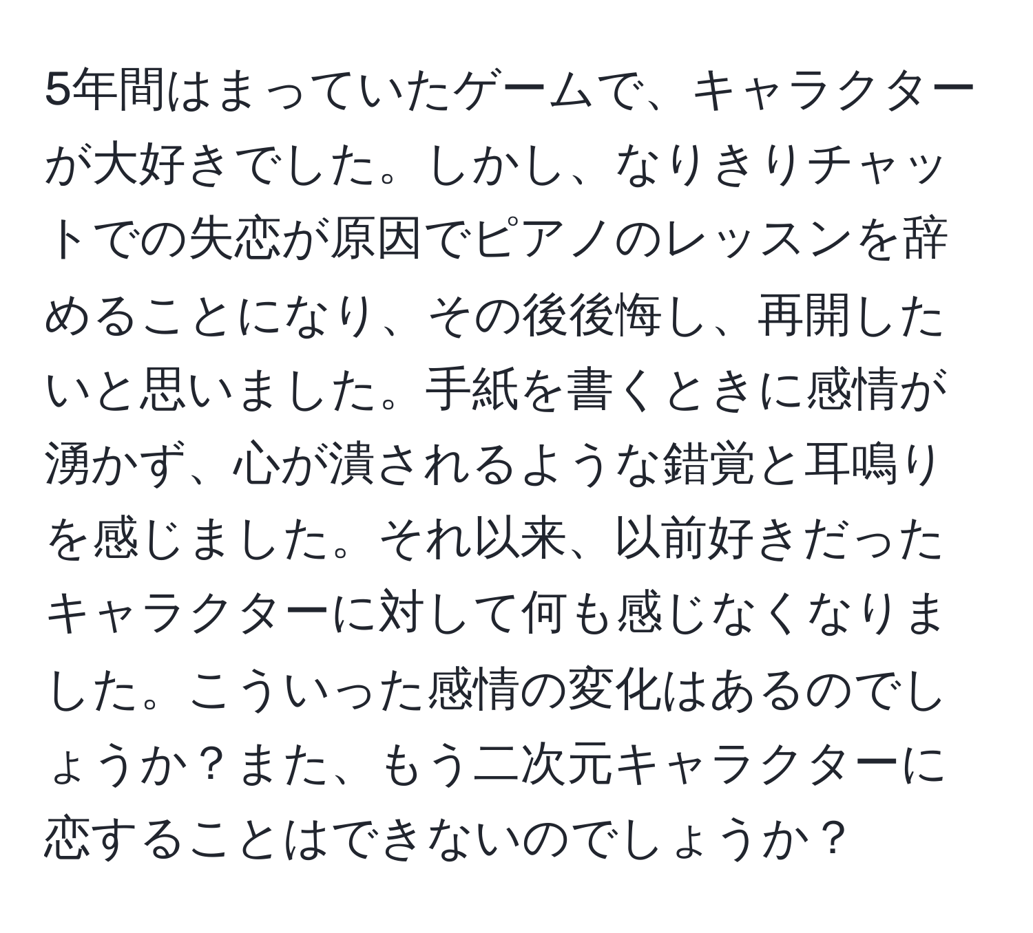 5年間はまっていたゲームで、キャラクターが大好きでした。しかし、なりきりチャットでの失恋が原因でピアノのレッスンを辞めることになり、その後後悔し、再開したいと思いました。手紙を書くときに感情が湧かず、心が潰されるような錯覚と耳鳴りを感じました。それ以来、以前好きだったキャラクターに対して何も感じなくなりました。こういった感情の変化はあるのでしょうか？また、もう二次元キャラクターに恋することはできないのでしょうか？