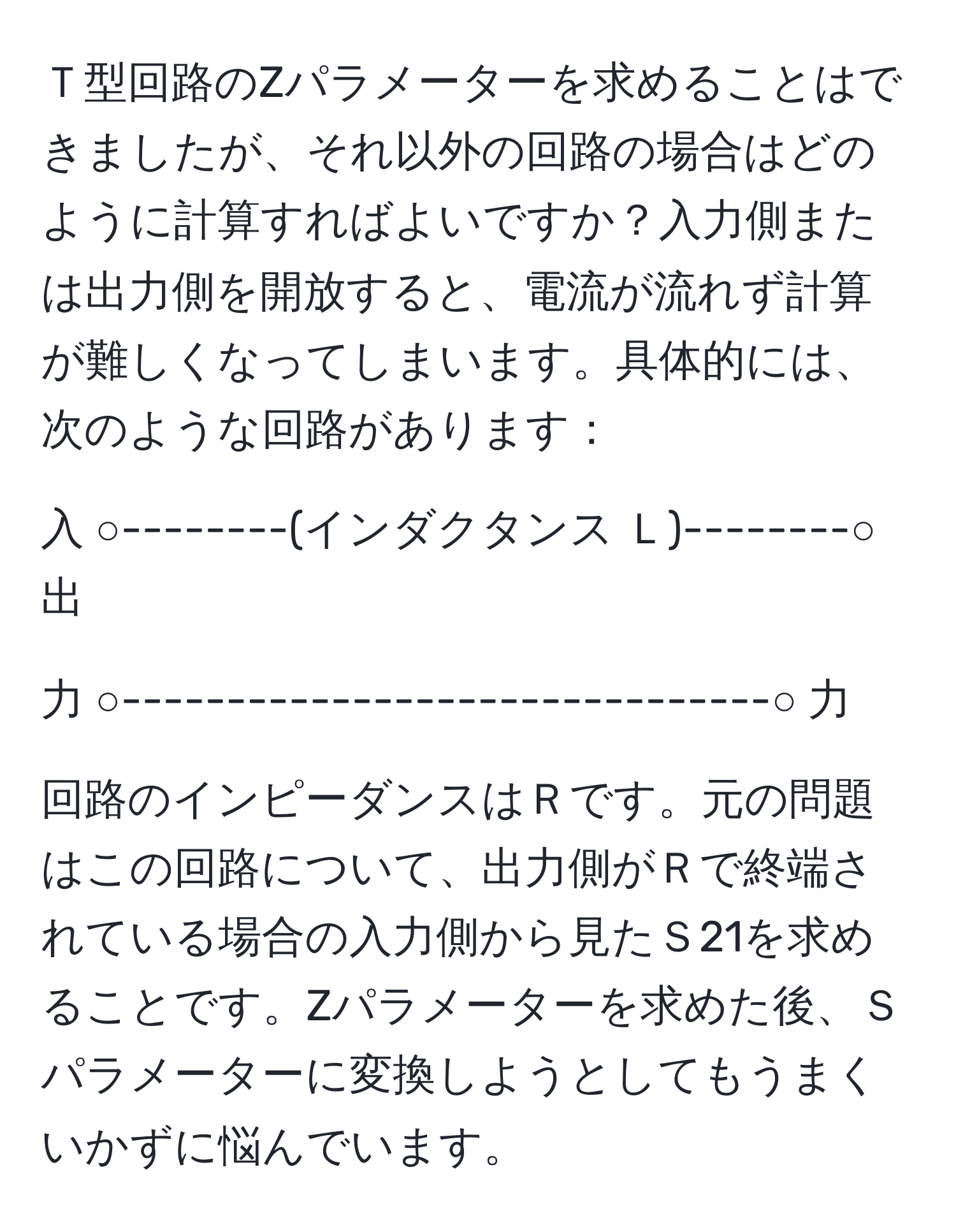 Ｔ型回路のZパラメーターを求めることはできましたが、それ以外の回路の場合はどのように計算すればよいですか？入力側または出力側を開放すると、電流が流れず計算が難しくなってしまいます。具体的には、次のような回路があります：  

入 ○--------(インダクタンス Ｌ)--------○ 出  

力 ○-------------------------------○ 力  

回路のインピーダンスはＲです。元の問題はこの回路について、出力側がＲで終端されている場合の入力側から見たＳ21を求めることです。Zパラメーターを求めた後、Ｓパラメーターに変換しようとしてもうまくいかずに悩んでいます。