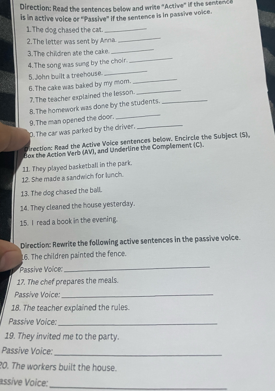 Direction: Read the sentences below and write “Active” if the sentence 
is in active voice or “Passive” if the sentence is in passive voice. 
1. The dog chased the cat._ 
_ 
2.The letter was sent by Anna. 
_ 
_ 
3.The children ate the cake. 
_ 
4. The song was sung by the choir. 
_ 
5. John built a treehouse. 
6. The cake was baked by my mom. 
7. The teacher explained the lesson._ 
_ 
8. The homework was done by the students. 
9. The man opened the door. 
_ 
0. The car was parked by the driver. 
_ 
Direction: Read the Active Voice sentences below. Encircle the Subject (S), 
Box the Action Verb (AV), and Underline the Complement (C). 
11. They played basketball in the park. 
12. She made a sandwich for lunch. 
13. The dog chased the ball. 
14. They cleaned the house yesterday. 
15. I read a book in the evening. 
Direction: Rewrite the following active sentences in the passive voice. 
16. The children painted the fence. 
Passive Voice: 
_ 
17. The chef prepares the meals. 
Passive Voice:_ 
18. The teacher explained the rules. 
Passive Voice:_ 
19. They invited me to the party. 
Passive Voice:_ 
20. The workers built the house. 
assive Voice:_