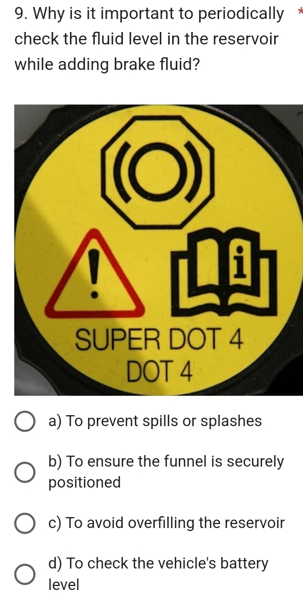 Why is it important to periodically *
check the fluid level in the reservoir
while adding brake fluid?
a) To prevent spills or splashes
b) To ensure the funnel is securely
positioned
c) To avoid overfilling the reservoir
d) To check the vehicle's battery
level